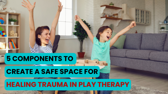 5 Components to Create a Safe Space for Healing Trauma in Play Therapy